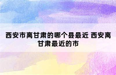 西安市离甘肃的哪个县最近 西安离甘肃最近的市